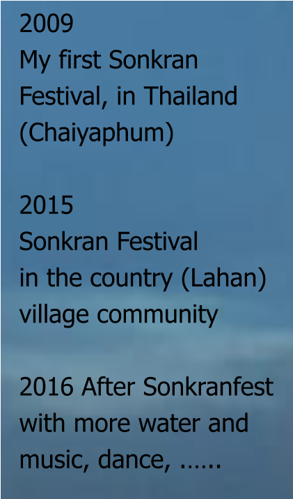 2009  My first Sonkran  Festival, in Thailand  (Chaiyaphum)  2015 Sonkran Festival  in the country (Lahan)  village community  2016 After Sonkranfest with more water and  music, dance, .…..
