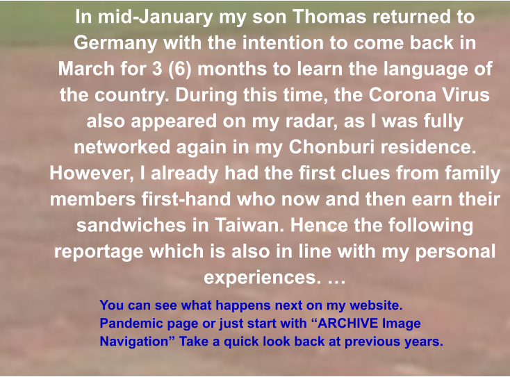 You can see what happens next on my website. Pandemic page or just start with “ARCHIVE Image Navigation” Take a quick look back at previous years. In mid-January my son Thomas returned to Germany with the intention to come back in March for 3 (6) months to learn the language of the country. During this time, the Corona Virus also appeared on my radar, as I was fully networked again in my Chonburi residence. However, I already had the first clues from family members first-hand who now and then earn their sandwiches in Taiwan. Hence the following reportage which is also in line with my personal experiences. …
